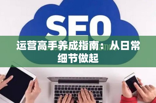 运营高手养成指南：从日常细节做起